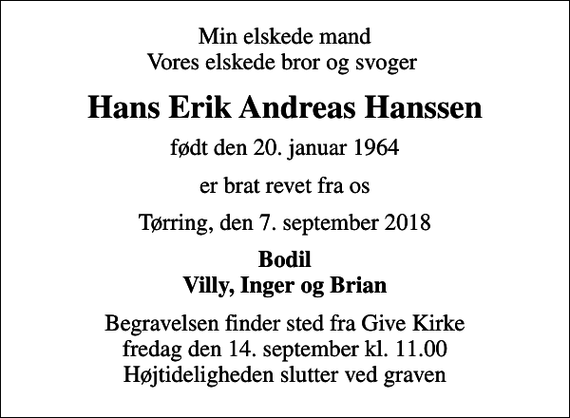 <p>Min elskede mand Vores elskede bror og svoger<br />Hans Erik Andreas Hanssen<br />født den 20. januar 1964<br />er brat revet fra os<br />Tørring, den 7. september 2018<br />Bodil Villy, Inger og Brian<br />Begravelsen finder sted fra Give Kirke fredag den 14. september kl. 11.00 Højtideligheden slutter ved graven</p>