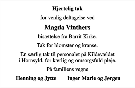 <p>Hjertelig tak<br />for venlig deltagelse ved<br />Magda Vinthers<br />bisættelse fra Barrit Kirke.<br />Tak for blomster og kranse.<br />En særlig tak til personalet på Kildevældet i Hornsyld, for kærlig og omsorgsfuld pleje.<br />På familiens vegne<br />Henning og Jytte Inger Marie og Jørgen</p>
