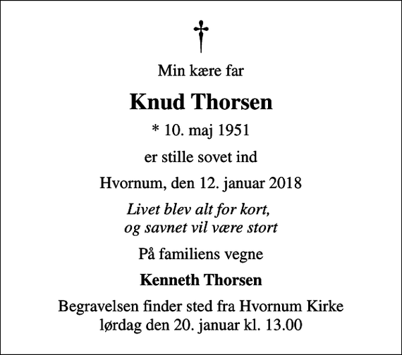 <p>Min kære far<br />Knud Thorsen<br />* 10. maj 1951<br />er stille sovet ind<br />Hvornum, den 12. januar 2018<br />Livet blev alt for kort, og savnet vil være stort<br />På familiens vegne<br />Kenneth Thorsen<br />Begravelsen finder sted fra Hvornum Kirke lørdag den 20. januar kl. 13.00</p>