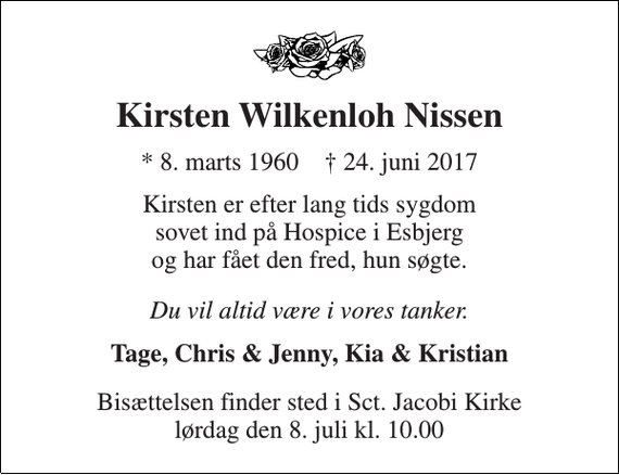 <p>Kirsten Wilkenloh Nissen<br />* 8. marts 1960 † 24. juni 2017<br />Kirsten er efter lang tids sygdom sovet ind på Hospice i Esbjerg og har fået den fred, hun søgte.<br />Du vil altid være i vores tanker.<br />Tage, Chris &amp; Jenny, Kia &amp; Kristian<br />Bisættelsen finder sted i Sct. Jacobi Kirke lørdag den 8. juli kl. 10.00</p>