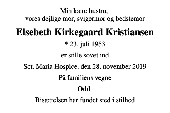 <p>Min kære hustru, vores dejlige mor, svigermor og bedstemor<br />Elsebeth Kirkegaard Kristiansen<br />* 23. juli 1953<br />er stille sovet ind<br />Sct. Maria Hospice, den 28. november 2019<br />På familiens vegne<br />Odd<br />Bisættelsen har fundet sted i stilhed</p>
