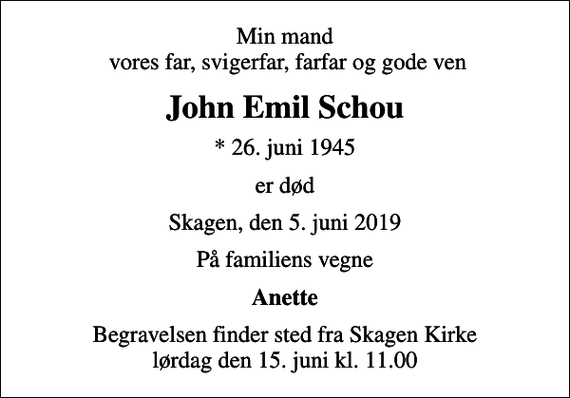 <p>Min mand vores far, svigerfar, farfar og gode ven<br />John Emil Schou<br />* 26. juni 1945<br />er død<br />Skagen, den 5. juni 2019<br />På familiens vegne<br />Anette<br />Begravelsen finder sted fra Skagen Kirke lørdag den 15. juni kl. 11.00</p>