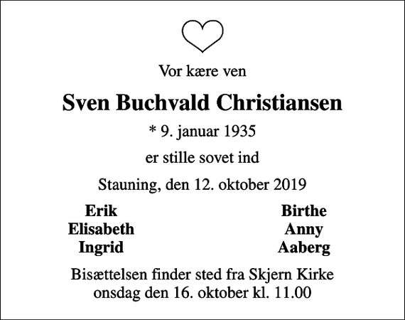 <p>Vor kære ven<br />Sven Buchvald Christiansen<br />* 9. januar 1935<br />er stille sovet ind<br />Stauning, den 12. oktober 2019<br />Erik<br />Birthe<br />Elisabeth<br />Anny<br />Ingrid<br />Aaberg<br />Bisættelsen finder sted fra Skjern Kirke onsdag den 16. oktober kl. 11.00</p>