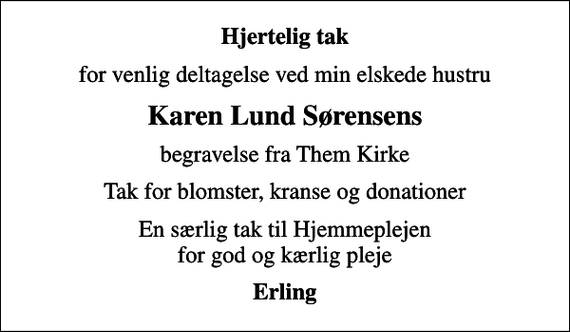 <p>Hjertelig tak<br />for venlig deltagelse ved min elskede hustru<br />Karen Lund Sørensens<br />begravelse fra Them Kirke<br />Tak for blomster, kranse og donationer<br />En særlig tak til Hjemmeplejen for god og kærlig pleje<br />Erling</p>