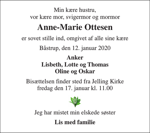 <p>Min kære hustru, vor kære mor, svigermor og mormor<br />Anne-Marie Ottesen<br />er sovet stille ind, omgivet af alle sine kære<br />Båstrup, den 12. januar 2020<br />Anker Lisbeth, Lotte og Thomas Oline og Oskar<br />Bisættelsen​ finder sted fra Jelling Kirke​ fredag den 17. januar​ kl. 11.00<br />Jeg har mistet min elskede søster<br />Lis med familie</p>
