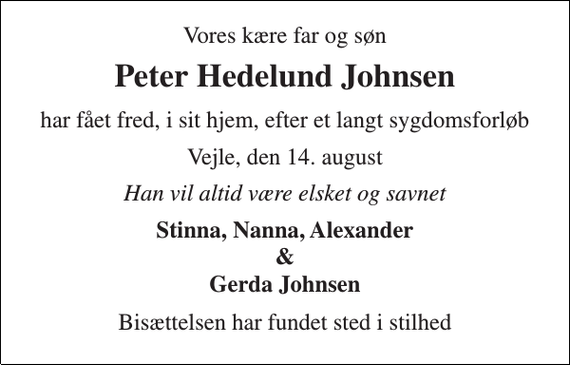 <p>Vores kære far og søn<br />Peter Hedelund Johnsen<br />har fået fred, i sit hjem, efter et langt sygdomsforløb<br />Vejle, den 14. august<br />Han vil altid være elsket og savnet<br />Stinna, Nanna, Alexander<br />&amp;<br />Gerda Johnsen<br />Bisættelsen har fundet sted i stilhed</p>