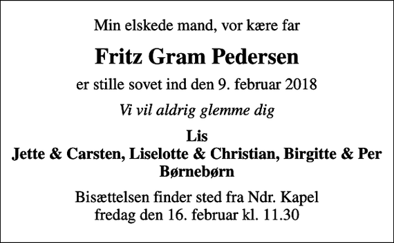 <p>Min elskede mand, vor kære far<br />Fritz Gram Pedersen<br />er stille sovet ind den 9. februar 2018<br />Vi vil aldrig glemme dig<br />Lis Jette &amp; Carsten, Liselotte &amp; Christian, Birgitte &amp; Per Børnebørn<br />Bisættelsen finder sted fra Ndr. Kapel fredag den 16. februar kl. 11.30</p>