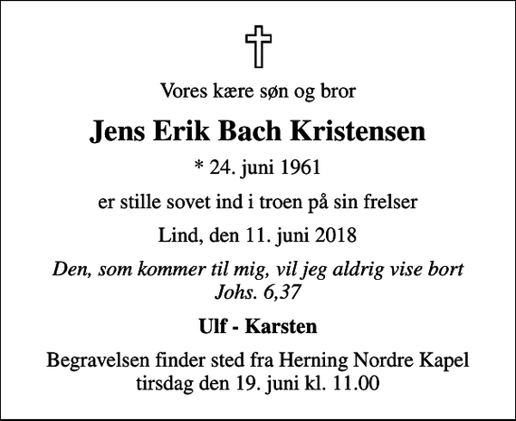 <p>Vores kære søn og bror<br />Jens Erik Bach Kristensen<br />* 24. juni 1961<br />er stille sovet ind i troen på sin frelser<br />Lind, den 11. juni 2018<br />Den, som kommer til mig, vil jeg aldrig vise bort Johs. 6,37<br />Ulf - Karsten<br />Begravelsen finder sted fra Herning Nordre Kapel tirsdag den 19. juni kl. 11.00</p>