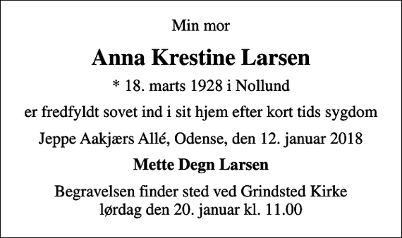 <p>Min mor<br />Anna Krestine Larsen<br />* 18. marts 1928 i Nollund<br />er fredfyldt sovet ind i sit hjem efter kort tids sygdom<br />Jeppe Aakjærs Allé, Odense, den 12. januar 2018<br />Mette Degn Larsen<br />Begravelsen finder sted ved Grindsted Kirke lørdag den 20. januar kl. 11.00</p>