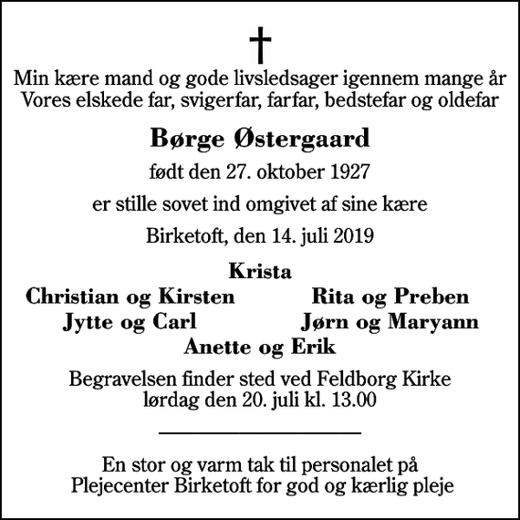 <p>Min kære mand og gode livsledsager igennem mange år Vores elskede far, svigerfar, farfar, bedstefar og oldefar<br />Børge Østergaard<br />født den 27. oktober 1927<br />er stille sovet ind omgivet af sine kære<br />Birketoft, den 14. juli 2019<br />Krista<br />Christian og Kirsten<br />Rita og Preben<br />Jytte og Carl<br />Jørn og Maryann<br />Begravelsen finder sted ved Feldborg Kirke lørdag den 20. juli kl. 13.00<br />En stor og varm tak til personalet på Plejecenter Birketoft for god og kærlig pleje</p>