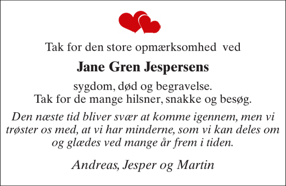 <p>Tak for den store opmærksomhed ved<br />Jane Gren Jespersens<br />sygdom, død og begravelse. Tak for de mange hilsner, snakke og besøg.<br />Den næste tid bliver svær at komme igennem, men vi trøster os med, at vi har minderne, som vi kan deles om og glædes ved mange år frem i tiden.<br />Andreas, Jesper og Martin</p>