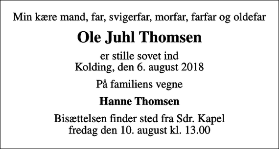 <p>Min kære mand, far, svigerfar, morfar, farfar og oldefar<br />Ole Juhl Thomsen<br />er stille sovet ind Kolding, den 6. august 2018<br />På familiens vegne<br />Hanne Thomsen<br />Bisættelsen finder sted fra Sdr. Kapel fredag den 10. august kl. 13.00</p>