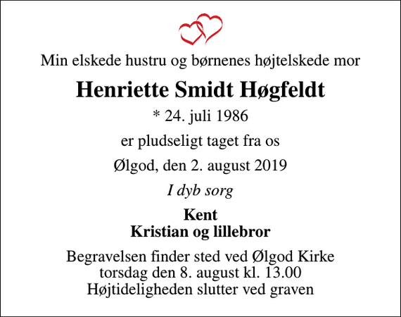 <p>Min elskede hustru og børnenes højtelskede mor<br />Henriette Smidt Høgfeldt<br />* 24. juli 1986<br />er pludseligt taget fra os<br />Ølgod, den 2. august 2019<br />I dyb sorg<br />Kent Kristian og lillebror<br />Begravelsen finder sted ved Ølgod Kirke torsdag den 8. august kl. 13.00 Højtideligheden slutter ved graven</p>