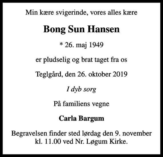 <p>Min kære svigerinde, vores alles kære<br />Bong Sun Hansen<br />* 26. maj 1949<br />er pludselig og brat taget fra os<br />Teglgård, den 26. oktober 2019<br />I dyb sorg<br />På familiens vegne<br />Carla Bargum<br />Begravelsen finder sted lørdag den 9. november kl. 11.00 ved Nr. Løgum Kirke</p>