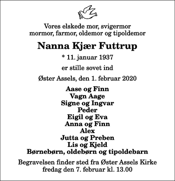 <p>Vores elskede mor, svigermor mormor, farmor, oldemor og tipoldemor<br />Nanna Kjær Futtrup<br />* 11. januar 1937<br />er stille sovet ind<br />Øster Assels, den 1. februar 2020<br />Aase og Finn Vagn Aage Signe og Ingvar Peder Eigil og Eva Anna og Finn Alex Jutta og Preben Lis og Kjeld Børnebørn, oldebørn og tipoldebarn<br />Begravelsen finder sted fra Øster Assels Kirke fredag den 7. februar kl. 13.00</p>