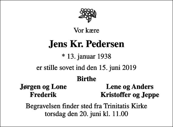 <p>Vor kære<br />Jens Kr. Pedersen<br />* 13. januar 1938<br />er stille sovet ind den 15. juni 2019<br />Birthe<br />Jørgen og Lone<br />Lene og Anders<br />Frederik<br />Kristoffer og Jeppe<br />Begravelsen finder sted fra Trinitatis Kirke torsdag den 20. juni kl. 11.00</p>