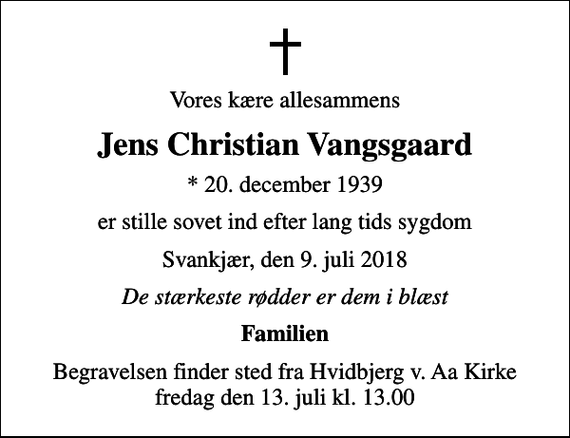 <p>Vores kære allesammens<br />Jens Christian Vangsgaard<br />* 20. december 1939<br />er stille sovet ind efter lang tids sygdom<br />Svankjær, den 9. juli 2018<br />De stærkeste rødder er dem i blæst<br />Familien<br />Begravelsen finder sted fra Hvidbjerg v. Aa Kirke fredag den 13. juli kl. 13.00</p>