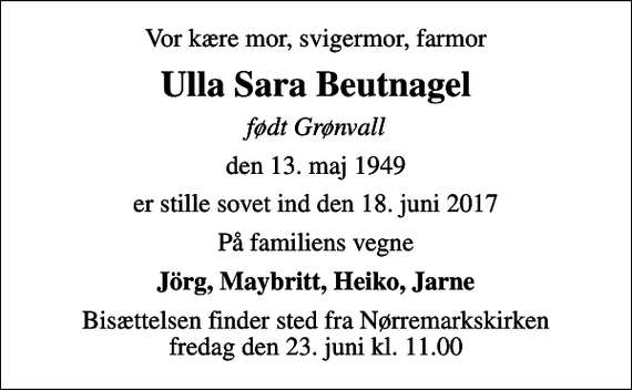 <p>Vor kære mor, svigermor, farmor<br />Ulla Sara Beutnagel<br />født Grønvall<br />den 13. maj 1949<br />er stille sovet ind den 18. juni 2017<br />På familiens vegne<br />Jörg, Maybritt, Heiko, Jarne<br />Bisættelsen finder sted fra Nørremarkskirken fredag den 23. juni kl. 11.00</p>
