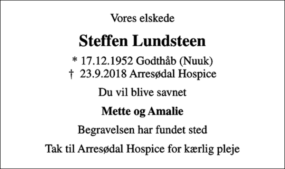 <p>Vores elskede<br />Steffen Lundsteen<br />* 17.12.1952 Godthåb (Nuuk)<br />✝ 23.9.2018 Arresødal Hospice<br />Du vil blive savnet<br />Mette og Amalie<br />Begravelsen har fundet sted<br />Tak til Arresødal Hospice for kærlig pleje</p>