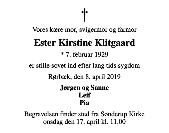 <p>Vores kære mor, svigermor og farmor<br />Ester Kirstine Klitgaard<br />* 7. februar 1929<br />er stille sovet ind efter lang tids sygdom<br />Rørbæk, den 8. april 2019<br />Jørgen og Sanne Leif Pia<br />Begravelsen finder sted fra Sønderup Kirke onsdag den 17. april kl. 11.00</p>