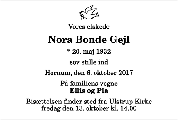 <p>Vores elskede<br />Nora Bonde Gejl<br />* 20. maj 1932<br />sov stille ind<br />Hornum, den 6. oktober 2017<br />På familiens vegne<br />Ellis og Pia<br />Bisættelsen finder sted fra Ulstrup Kirke fredag den 13. oktober kl. 14.00</p>