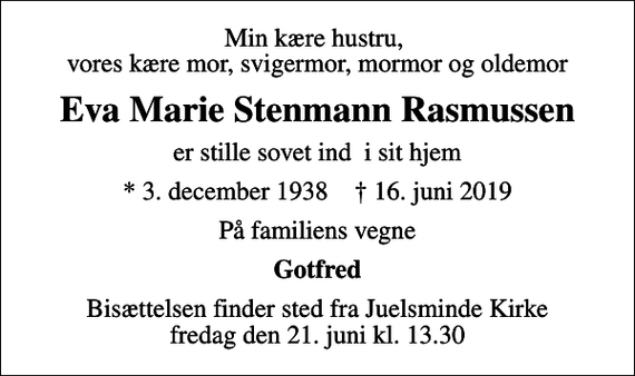 <p>Min kære hustru, vores kære mor, svigermor, mormor og oldemor<br />Eva Marie Stenmann Rasmussen<br />er stille sovet ind i sit hjem<br />* 3. december 1938 ✝ 16. juni 2019<br />På familiens vegne<br />Gotfred<br />Bisættelsen finder sted fra Juelsminde Kirke fredag den 21. juni kl. 13.30</p>