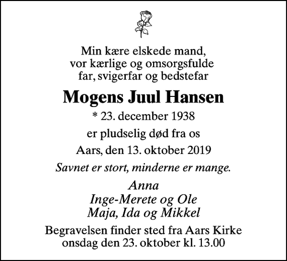 <p>Min kære elskede mand, vor kærlige og omsorgsfulde far, svigerfar og bedstefar<br />Mogens Juul Hansen<br />* 23. december 1938<br />er pludselig død fra os<br />Aars, den 13. oktober 2019<br />Savnet er stort, minderne er mange.<br />Anna Inge-Merete og Ole Maja, Ida og Mikkel<br />Begravelsen finder sted fra Aars Kirke onsdag den 23. oktober kl. 13.00</p>
