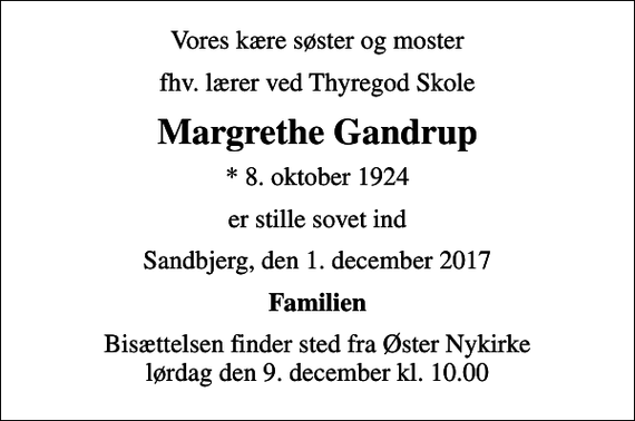 <p>Vores kære søster og moster<br />fhv. lærer ved Thyregod Skole<br />Margrethe Gandrup<br />* 8. oktober 1924<br />er stille sovet ind<br />Sandbjerg, den 1. december 2017<br />Familien<br />Bisættelsen finder sted fra Øster Nykirke lørdag den 9. december kl. 10.00</p>