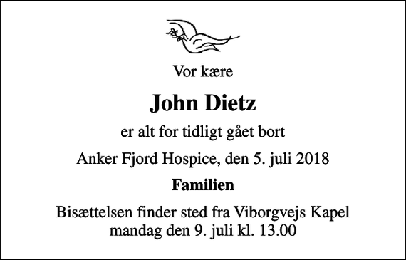 <p>Vor kære<br />John Dietz<br />er alt for tidligt gået bort<br />Anker Fjord Hospice, den 5. juli 2018<br />Familien<br />Bisættelsen finder sted fra Viborgvejs Kapel mandag den 9. juli kl. 13.00</p>