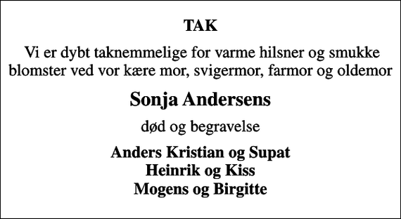 <p>TAK<br />Vi er dybt taknemmelige for varme hilsner og smukke blomster ved vor kære mor, svigermor, farmor og oldemor<br />Sonja Andersens<br />død og begravelse<br />Anders Kristian og Supat Heinrik og Kiss Mogens og Birgitte</p>