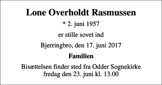 <p>Lone Overholdt Rasmussen<br />* 2. juni 1957<br />er stille sovet ind<br />Bjerringbro, den 17. juni 2017<br />Familien<br />Bisættelsen finder sted fra Odder Sognekirke fredag den 23. juni kl. 13.00</p>