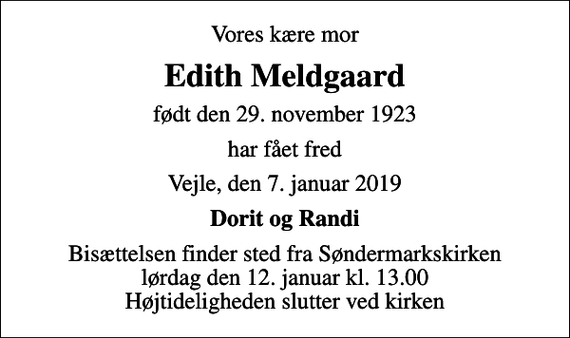 <p>Vores kære mor<br />Edith Meldgaard<br />født den 29. november 1923<br />har fået fred<br />Vejle, den 7. januar 2019<br />Dorit og Randi<br />Bisættelsen finder sted fra Søndermarkskirken lørdag den 12. januar kl. 13.00 Højtideligheden slutter ved kirken</p>