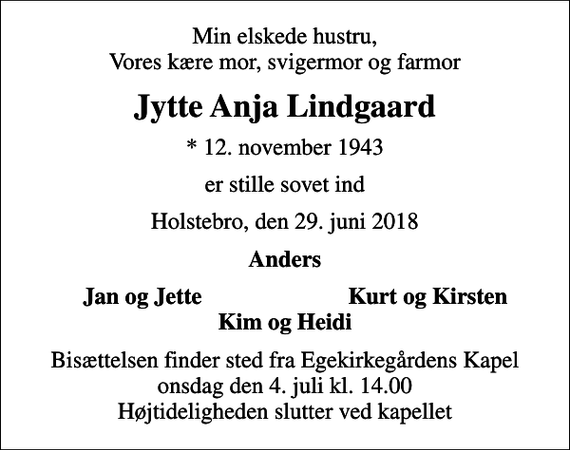 <p>Min elskede hustru, Vores kære mor, svigermor og farmor<br />Jytte Anja Lindgaard<br />* 12. november 1943<br />er stille sovet ind<br />Holstebro, den 29. juni 2018<br />Anders<br />Jan og Jette<br />Kurt og Kirsten<br />Bisættelsen finder sted fra Egekirkegårdens Kapel onsdag den 4. juli kl. 14.00 Højtideligheden slutter ved kapellet</p>