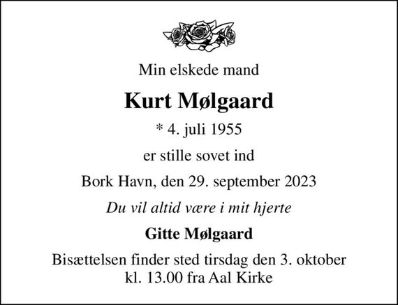 Min elskede mand
Kurt Mølgaard
* 4. juli 1955
er stille sovet ind
Bork Havn, den 29. september 2023
Du vil altid være i mit hjerte
Gitte Mølgaard
Bisættelsen finder sted tirsdag den 3. oktober kl. 13.00 fra Aal Kirke
