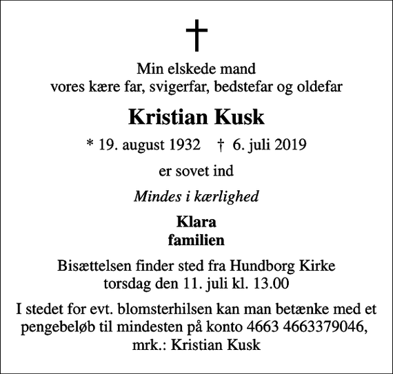 <p>Min elskede mand vores kære far, svigerfar, bedstefar og oldefar<br />Kristian Kusk<br />* 19. august 1932 ✝ 6. juli 2019<br />er sovet ind<br />Mindes i kærlighed<br />Klara familien<br />Bisættelsen finder sted fra Hundborg Kirke torsdag den 11. juli kl. 13.00<br />I stedet for evt. blomsterhilsen kan man betænke med et pengebeløb til mindesten på konto 4663 4663379046, mrk.: Kristian Kusk</p>