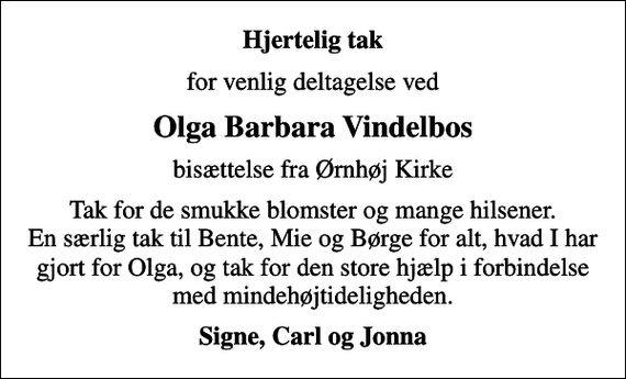 <p>Hjertelig tak<br />for venlig deltagelse ved<br />Olga Barbara Vindelbos<br />bisættelse fra Ørnhøj Kirke<br />Tak for de smukke blomster og mange hilsener. En særlig tak til Bente, Mie og Børge for alt, hvad I har gjort for Olga, og tak for den store hjælp i forbindelse med mindehøjtideligheden.<br />Signe, Carl og Jonna</p>
