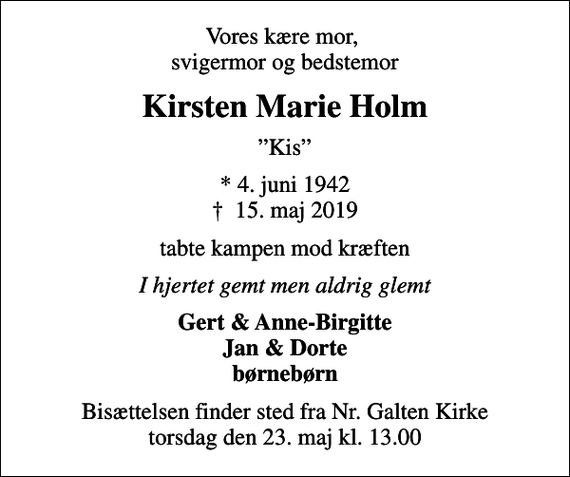 <p>Vores kære mor, svigermor og bedstemor<br />Kirsten Marie Holm<br />Kis<br />* 4. juni 1942<br />✝ 15. maj 2019<br />tabte kampen mod kræften<br />I hjertet gemt men aldrig glemt<br />Gert &amp; Anne-Birgitte Jan &amp; Dorte børnebørn<br />Bisættelsen finder sted fra Nr. Galten Kirke torsdag den 23. maj kl. 13.00</p>