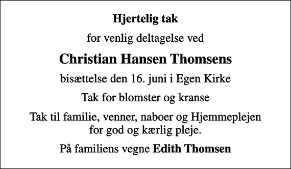 <p>Hjertelig tak<br />for venlig deltagelse ved<br />Christian Hansen Thomsens<br />bisættelse den 16. juni i Egen Kirke<br />Tak for blomster og kranse<br />Tak til familie, venner, naboer og Hjemmeplejen for god og kærlig pleje.<br />På familiens vegne <em>Edith Thomsen</em></p>
