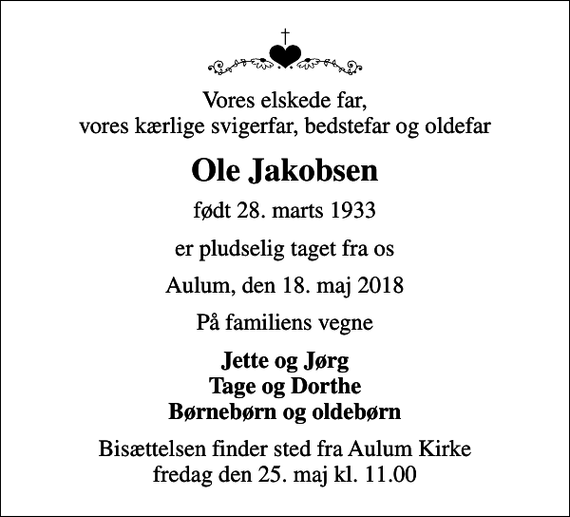 <p>Vores elskede far, vores kærlige svigerfar, bedstefar og oldefar<br />Ole Jakobsen<br />født 28. marts 1933<br />er pludselig taget fra os<br />Aulum, den 18. maj 2018<br />På familiens vegne<br />Jette og Jørg Tage og Dorthe Børnebørn og oldebørn<br />Bisættelsen finder sted fra Aulum Kirke fredag den 25. maj kl. 11.00</p>