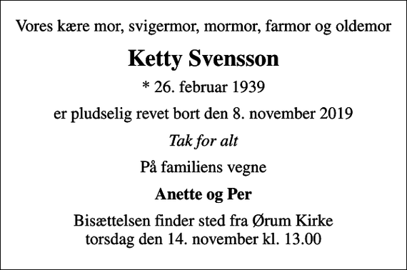 <p>Vores kære mor, svigermor, mormor, farmor og oldemor<br />Ketty Svensson<br />* 26. februar 1939<br />er pludselig revet bort den 8. november 2019<br />Tak for alt<br />På familiens vegne<br />Anette og Per<br />Bisættelsen finder sted fra Ørum Kirke torsdag den 14. november kl. 13.00</p>