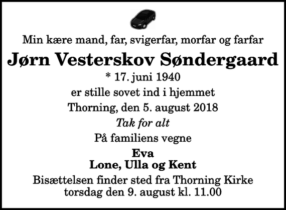 <p>Min kære mand, far, svigerfar, morfar og farfar<br />Jørn Vesterskov Søndergaard<br />* 17. juni 1940<br />er stille sovet ind i hjemmet<br />Thorning, den 5. august 2018<br />Tak for alt<br />På familiens vegne<br />Eva Lone, Ulla og Kent<br />Bisættelsen finder sted fra Thorning Kirke torsdag den 9. august kl. 11.00</p>
