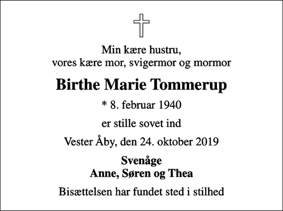 <p>Min kære hustru, vores kære mor, svigermor og mormor<br />Birthe Marie Tommerup<br />* 8. februar 1940<br />er stille sovet ind<br />Vester Åby, den 24. oktober 2019<br />Svenåge Anne, Søren og Thea<br />Bisættelsen har fundet sted i stilhed</p>
