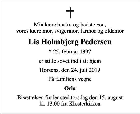 <p>Min kære hustru og bedste ven, vores kære mor, svigermor, farmor og oldemor<br />Lis Holmbjerg Pedersen<br />* 25. februar 1937<br />er stille sovet ind i sit hjem<br />Horsens, den 24. juli 2019<br />På familiens vegne<br />Orla<br />Bisættelsen finder sted torsdag den 15. august kl. 13.00 fra Klosterkirken</p>