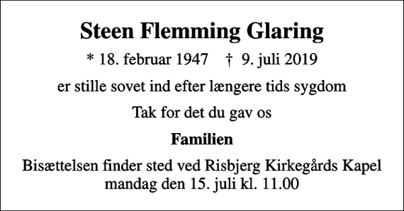 <p>Steen Flemming Glaring<br />* 18. februar 1947 ✝ 9. juli 2019<br />er stille sovet ind efter længere tids sygdom<br />Tak for det du gav os<br />Familien<br />Bisættelsen finder sted ved Risbjerg Kirkegårds Kapel mandag den 15. juli kl. 11.00</p>