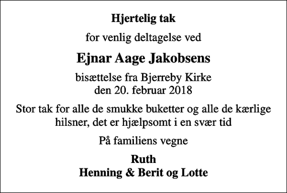 <p>Hjertelig tak<br />for venlig deltagelse ved<br />Ejnar Aage Jakobsens<br />bisættelse fra Bjerreby Kirke den 20. februar 2018<br />Stor tak for alle de smukke buketter og alle de kærlige hilsner, det er hjælpsomt i en svær tid<br />På familiens vegne<br />Ruth Henning &amp; Berit og Lotte</p>