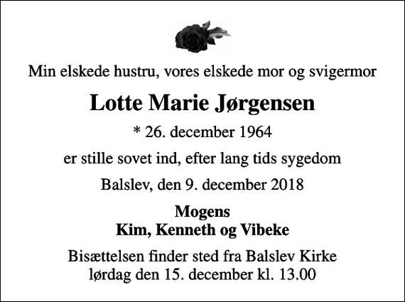 <p>Min elskede hustru, vores elskede mor og svigermor<br />Lotte Marie Jørgensen<br />* 26. december 1964<br />er stille sovet ind, efter lang tids sygedom<br />Balslev, den 9. december 2018<br />Mogens Kim, Kenneth og Vibeke<br />Bisættelsen finder sted fra Balslev Kirke lørdag den 15. december kl. 13.00</p>