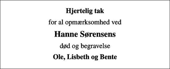 <p>Hjertelig tak<br />for al opmærksomhed ved<br />Hanne Sørensens<br />død og begravelse<br />Ole, Lisbeth og Bente</p>