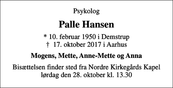 <p>Psykolog<br />Palle Hansen<br />* 10. februar 1950 i Demstrup<br />✝ 17. oktober 2017 i Aarhus<br />Mogens, Mette, Anne-Mette og Anna<br />Bisættelsen finder sted fra Nordre Kirkegårds Kapel lørdag den 28. oktober kl. 13.30</p>