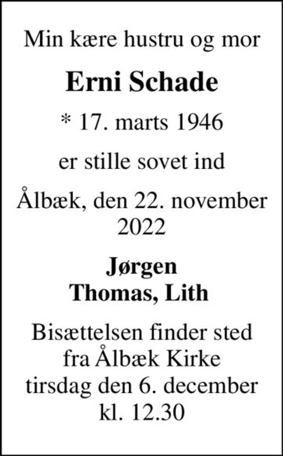 Min kære hustru og mor
Erni Schade
* 17. marts 1946
er stille sovet ind
Ålbæk, den 22. november 2022
Jørgen Thomas, Lith 
Bisættelsen finder sted fra Ålbæk Kirke tirsdag den 6. december kl. 12.30