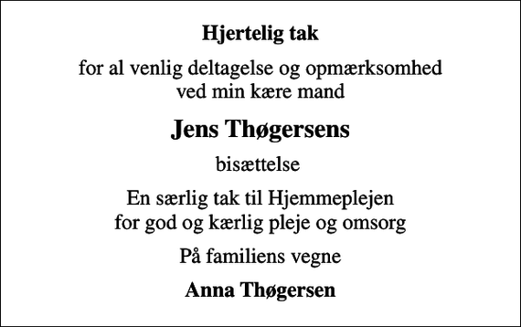 <p>Hjertelig tak<br />for al venlig deltagelse og opmærksomhed ved min kære mand<br />Jens Thøgersens<br />bisættelse<br />En særlig tak til Hjemmeplejen for god og kærlig pleje og omsorg<br />På familiens vegne<br />Anna Thøgersen</p>
